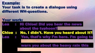 Example:
Your task is to create a dialogue using
different WH-questions.
Your work:
Lea : Hi Chloe! Did you hear the news
about the typhoon?
Chloe : No, I didn't. Have you heard about it?
Lea : Yes, that's why I’m here. I’m going to
warn you about the heavy rain this
 