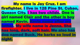 My name is Jay Cruz. I am
firefighter. I live in 128 Pine St. Cubao,
Quezon City. I has two childs. One is
girl named Clair and the other is boy
named Kevin. Kevin name after my
father. My wife name is Jenna. She
has long, dark, soft hair. We also has
dog named Buck. He barks so loud in
night.
 