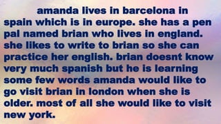 amanda lives in barcelona in
spain which is in europe. she has a pen
pal named brian who lives in england.
she likes to write to brian so she can
practice her english. brian doesnt know
very much spanish but he is learning
some few words amanda would like to
go visit brian in london when she is
older. most of all she would like to visit
new york.
 