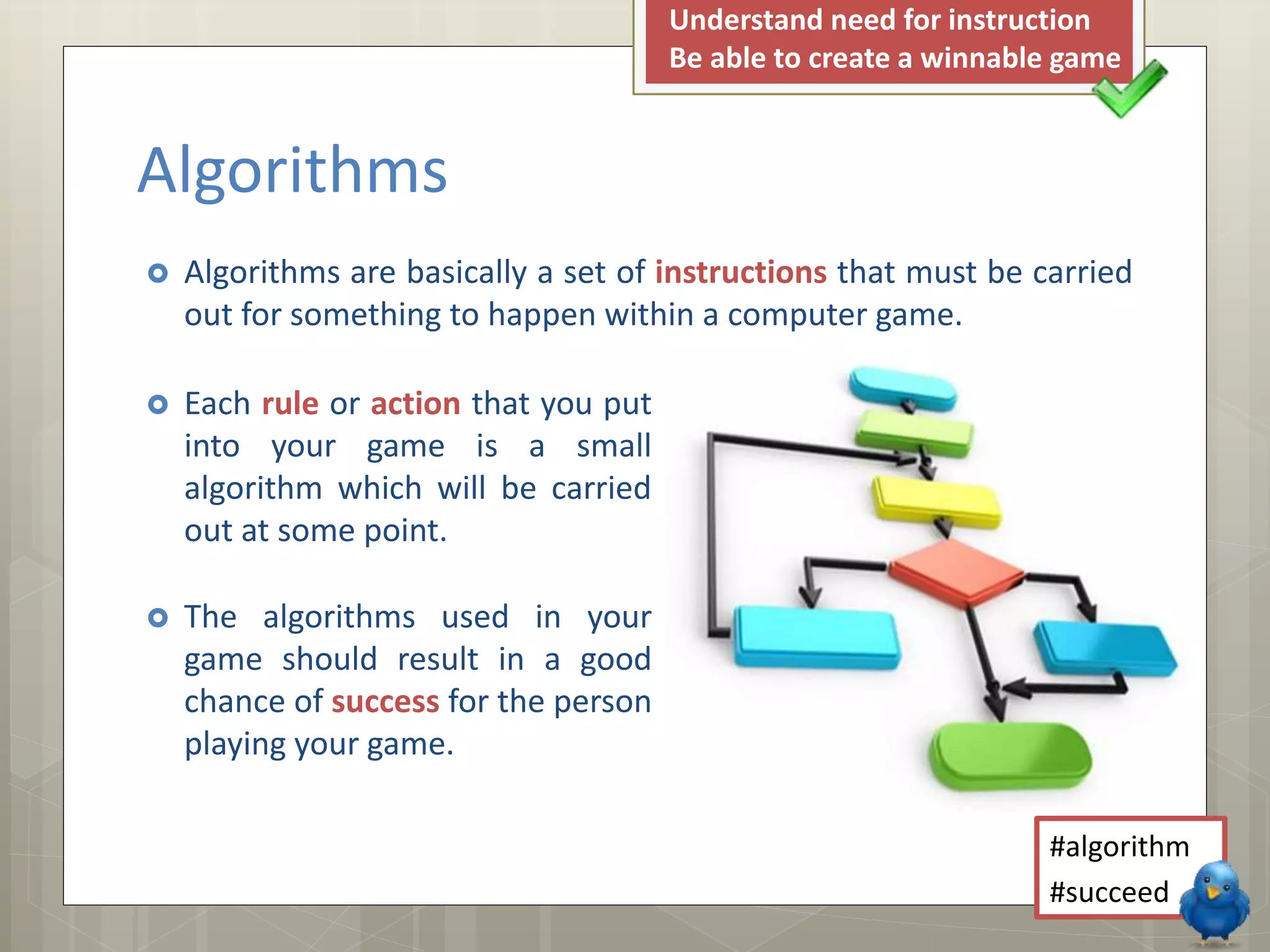 Algorithms
Understand need for instruction
Be able to create a winnable game
Algorithms are basically a set of instructions that must be carried
out for something to happen within a computer game.
Each rule or action that you put
into your game is a small
algorithm which will be carried
out at some point.
The algorithms used in your
game should result in a good
chance of success for the person
playing your game.
#algorithm
#succeed