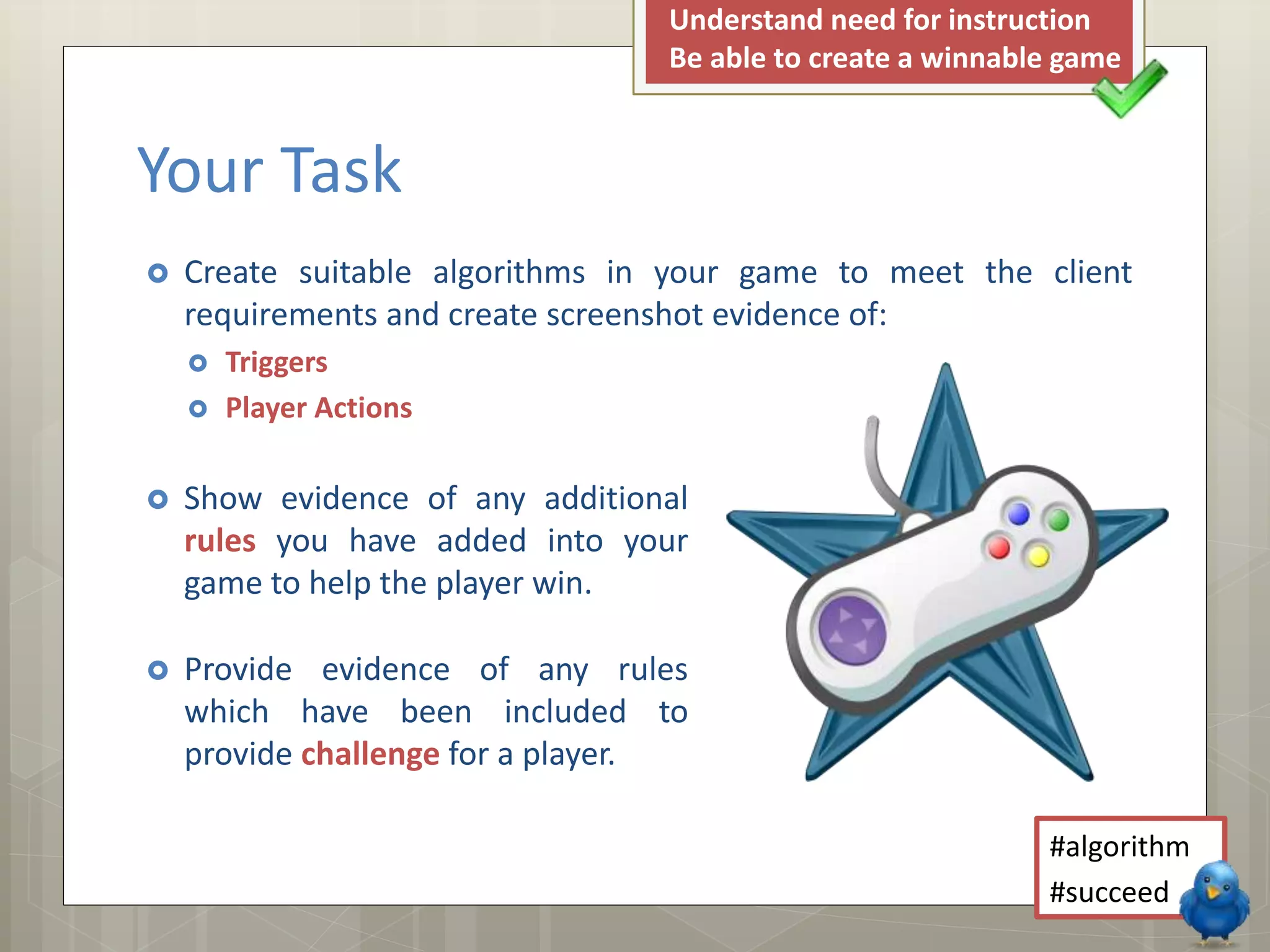 Your Task
Understand need for instruction
Be able to create a winnable game
Create suitable algorithms in your game to meet the client
requirements and create screenshot evidence of:
Triggers
Player Actions
Show evidence of any additional
rules you have added into your
game to help the player win.
Provide evidence of any rules
which have been included to
provide challenge for a player.
#algorithm
#succeed