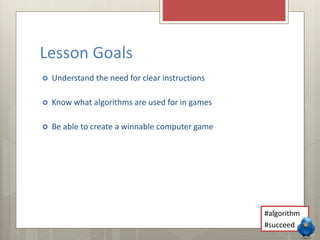 Lesson Goals 
 Understand the need for clear instructions 
 Know what algorithms are used for in games 
 Be able to create a winnable computer game 
#algorithm 
#succeed 
 