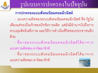 รูปแบบการปกครองในปัจจุบัน
การปกครองแบบสังคมนิยมคอมมิวนิสต์
- แนวความคิดของระบบสังคมนิยมคอมมิวนิสต์ คือ รัฐไม่
เพียงแต่จะเป็นเจ้าของปัจจัยการผลิต แต่ยังมีอานาจไปถึงการ
ควบคุมสิทธิเสรีภาพ และวิถีการดาเนินชีวิตของประชาชนอีก
ด้วย
- ที่มาของระบบสังคมนิยมคอมมิวนิสต์ได้มาจาก
แนวความคิดของ คาร์ลมาร์กซ์
- ที่มาของระบบสังคมนิยมคอมมิวนิสต์ได้มาจาก
แนวความคิดของ คาร์ลมาร์กซ์
 