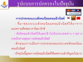 รูปแบบการปกครองในปัจจุบัน
การปกครองแบบสังคมนิยมคอมมิวนิสต์
- ที่มาของระบบสังคมนิยมคอมมิวนิสต์ได้มาจาก
แนวความคิดของ คาร์ลมาร์กซ์
- ลัทธิคอมมิวนิสต์ได้แพร่เข้าไปยังประเทศต่าง ๆ อย่าง
รวดเร็วตามอุดมการณ์คอมมิวนิสต์
- ลักษณะการเมืองการปกครองของประเทศสังคมนิยม
คอมมิวนิสต์
- ปัจจุบันนี้อุดมการณ์คอมมิวนิสต์ได้ลดความสาคัญลงไปมาก
 