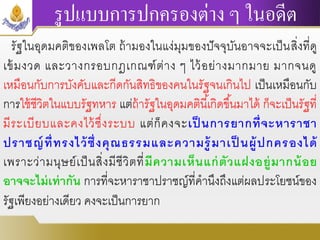 รูปแบบการปกครองต่าง ๆ ในอดีต
รัฐในอุดมคติของเพลโต ถ้ามองในแง่มุมของปัจจุบันอาจจะเป็นสิ่งที่ดู
เข้มงวด และวางกรอบกฎเกณฑ์ต่าง ๆ ไว้อย่างมากมาย มากจนดู
เหมือนกับการบังคับและกีดกันสิทธิของคนในรัฐจนเกินไป เป็นเหมือนกับ
การใช้ชีวิตในแบบรัฐทหาร แต่ถ้ารัฐในอุดมคตินี้เกิดขึ้นมาได้ ก็จะเป็นรัฐที่
มีระเบียบและคงไว้ซึ่งระบบ แต่ก็คงจะเป็ นการยากที่จะหาราชา
ปราชญ์ที่ทรงไว้ซึ่งคุณธรรมและความรู้มาเป็ นผู้ปกครองได้
เพราะว่ามนุษย์เป็นสิ่งมีชีวิตที่มีความเห็นแก่ตัวแฝงอยู่มากน้อย
อาจจะไม่เท่ากัน การที่จะหาราชาปราชญ์ที่คานึงถึงแต่ผลประโยชน์ของ
รัฐเพียงอย่างเดียว คงจะเป็นการยาก
 