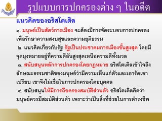 รูปแบบการปกครองต่าง ๆ ในอดีต
แนวคิดของอริสโตเติล
๑. มนุษย์เป็นสัตว์การเมือง จะต้องมีการจัดระบอบการปกครอง
เพื่อรักษาความสงบสุขและความยุติธรรม
๒. แนวคิดเกี่ยวกับรัฐ รัฐเป็นประชาคมการเมืองขั้นสูงสุด โดยมี
จุดมุงหมายอยู่ที่ความดีอันสูงสุดเหนือความดีทั้งมวล
๓. สนับสนุนหลักการปกครองโดยกฎหมาย อริสโตเติลเข้าใจถึง
ลักษณะธรรมชาติของมนุษย์ว่ามีความเห็นแก่ตัวและเอารัดเอา
เปรียบ เขาจึงไม่เชื่อในการปกครองโดยบุคคล
๔. สนับสนุนให้มีการถือครองสมบัติส่วนตัว อริสโตเติลคิดว่า
มนุษย์ควรมีสมบัติส่วนตัว เพราะว่าเป็นสิ่งที่ช่วยในการดารงชีพ
 