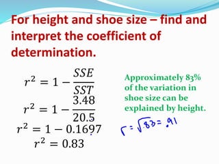 For height and shoe size – find and
interpret the coefficient of
determination.
𝑟2
= 1 −
𝑆𝑆𝐸
𝑆𝑆𝑇
𝑟2
= 1 −
3.48
20.5
𝑟2
= 1 − 0.1697
𝑟2
= 0.83
Approximately 83%
of the variation in
shoe size can be
explained by height.
 