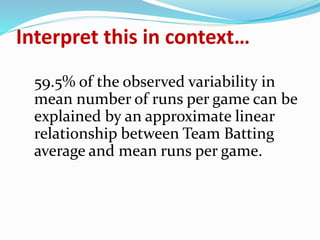 Interpret this in context…
59.5% of the observed variability in
mean number of runs per game can be
explained by an approximate linear
relationship between Team Batting
average and mean runs per game.
 