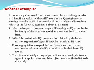 Another example:
A recent study discovered that the correlation between the age at which
an infant first speaks and the child’s score on an IQ test given upon
entering school is -0.68. A scatterplot of the data shows a linear form.
Which of the following statements about this is true?
A. Infants who speak at very early ages will have higher IQ scores by the
beginning of elementary school than those who begin to speak
later.
B. 68% of the variation in IQ test scores is explained by the least-
squares regression of age at first spoken word and IQ score.
C. Encouraging infants to speak before they are ready can have a
detrimental effect later in life, as evidenced by their lower IQ
scores.
D. There is a moderately strong, negative linear relationship between
age at first spoken word and later IQ test score for the individuals
this study.
 