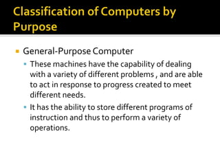 Classification of Computers by PurposeGeneral-Purpose ComputerThese machines have the capability of dealing with a variety of different problems , and are able to act in response to progress created to meet different needs.It has the ability to store different programs of instruction and thus to perform a variety of operations.