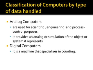 Classification of Computers by type of data handledAnalog Computers are used for scientific , engineering  and process-control purposes.It provides an analog or simulation of the object or system it represents.Digital ComputersIt is a machine that specializes in counting.