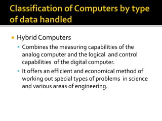 Classification of Computers by type of data handledHybrid ComputersCombines the measuring capabilities of the analog computer and the logical  and control capabilities  of the digital computer.It offers an efficient and economical method of working out special types of problems  in science and various areas of engineering.