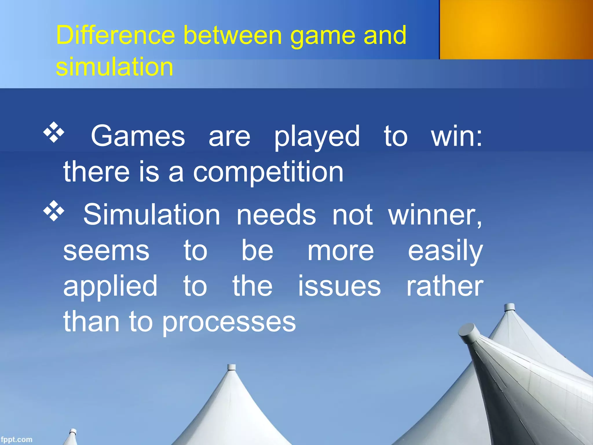 Difference between game and
simulation
 Games are played to win:
there is a competition
 Simulation needs not winner,
seems to be more easily
applied to the issues rather
than to processes
 