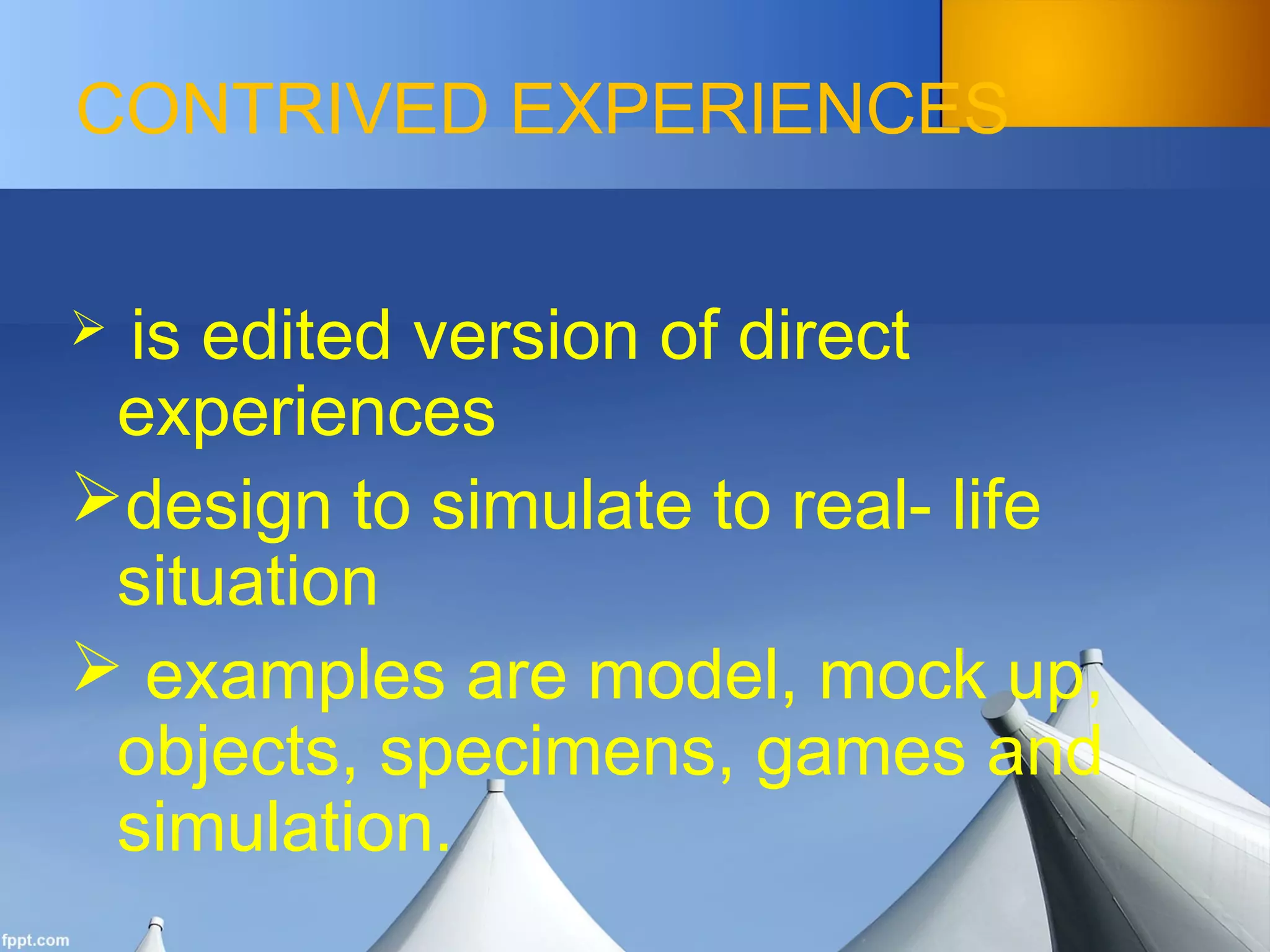 CONTRIVED EXPERIENCES
 is edited version of direct
experiences
design to simulate to real- life
situation
 examples are model, mock up,
objects, specimens, games and
simulation.
 