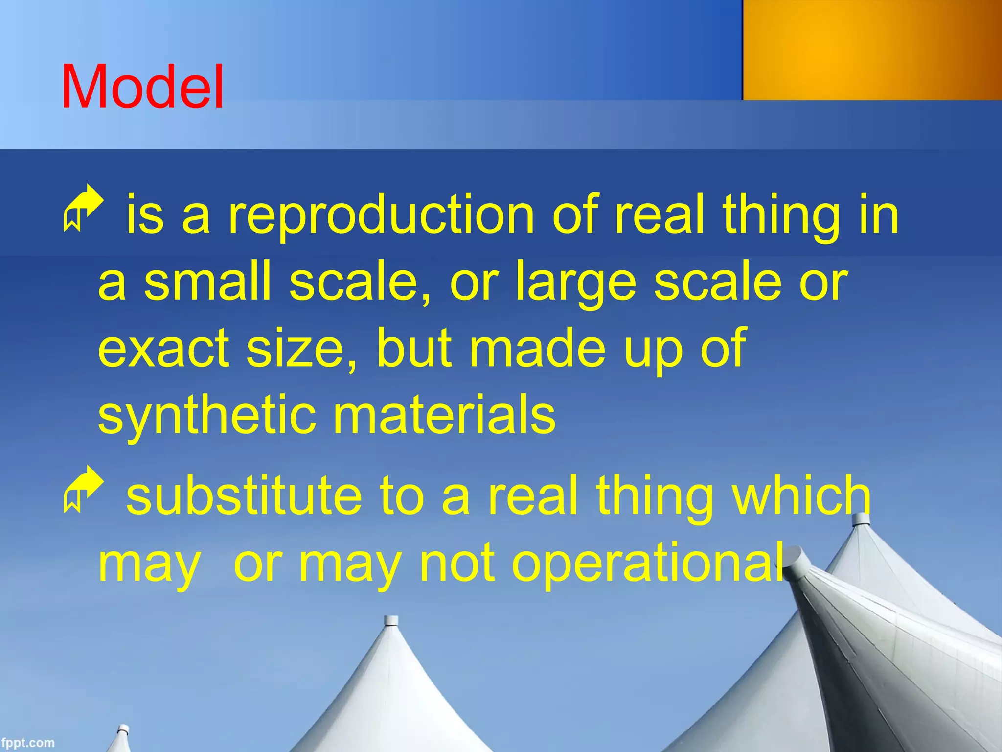 Model
 is a reproduction of real thing in
a small scale, or large scale or
exact size, but made up of
synthetic materials
 substitute to a real thing which
may or may not operational
 