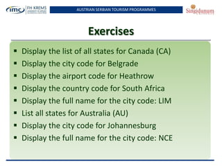 AUSTRIAN SERBIAN TOURISM PROGRAMMES
Exercises
 Display the list of all states for Canada (CA)
 Display the city code for Belgrade
 Display the airport code for Heathrow
 Display the country code for South Africa
 Display the full name for the city code: LIM
 List all states for Australia (AU)
 Display the city code for Johannesburg
 Display the full name for the city code: NCE
 