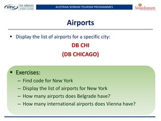 AUSTRIAN SERBIAN TOURISM PROGRAMMES
Airports
 Display the list of airports for a specific city:
DB CHI
(DB CHICAGO)
 Exercises:
– Find code for New York
– Display the list of airports for New York
– How many airports does Belgrade have?
– How many international airports does Vienna have?
 