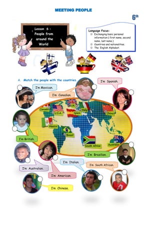 6th
               Lesson 6 :
                                                   Language Focus:
               People from                            Exchanging basic personal
                                                       information ( first name, second
               around the
                                                       name, last name.)
                 World                                Countries and nationalities.
                                                      The English Alphabet.




A. Match the people with the countries.                      I’m Spanish.

               I’m Mexican.

                            I’m Canadian.




I’m British.




                                                   I’m Brazilian.

                                    I’m Italian.
                                                    I’m South African.
  I’m Australian.

                            I’m American.



                            I’m Chinese.
 