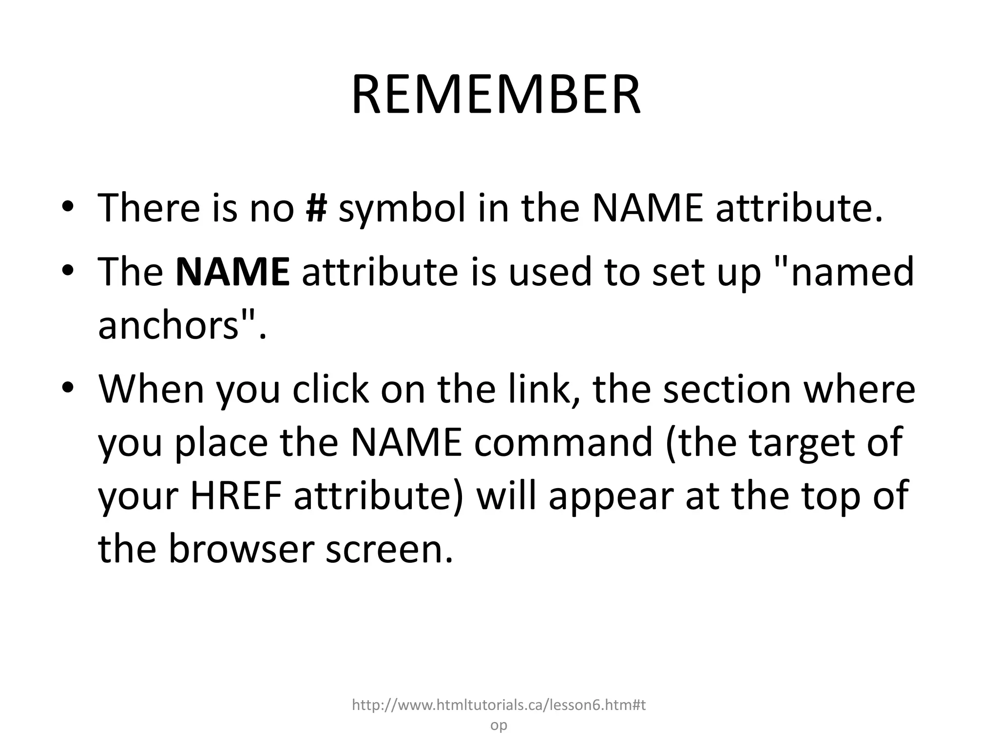 REMEMBER
• There is no # symbol in the NAME attribute.
• The NAME attribute is used to set up "named
  anchors".
• When you click on the link, the section where
  you place the NAME command (the target of
  your HREF attribute) will appear at the top of
  the browser screen.


                http://www.htmltutorials.ca/lesson6.htm#t
                                  op
 