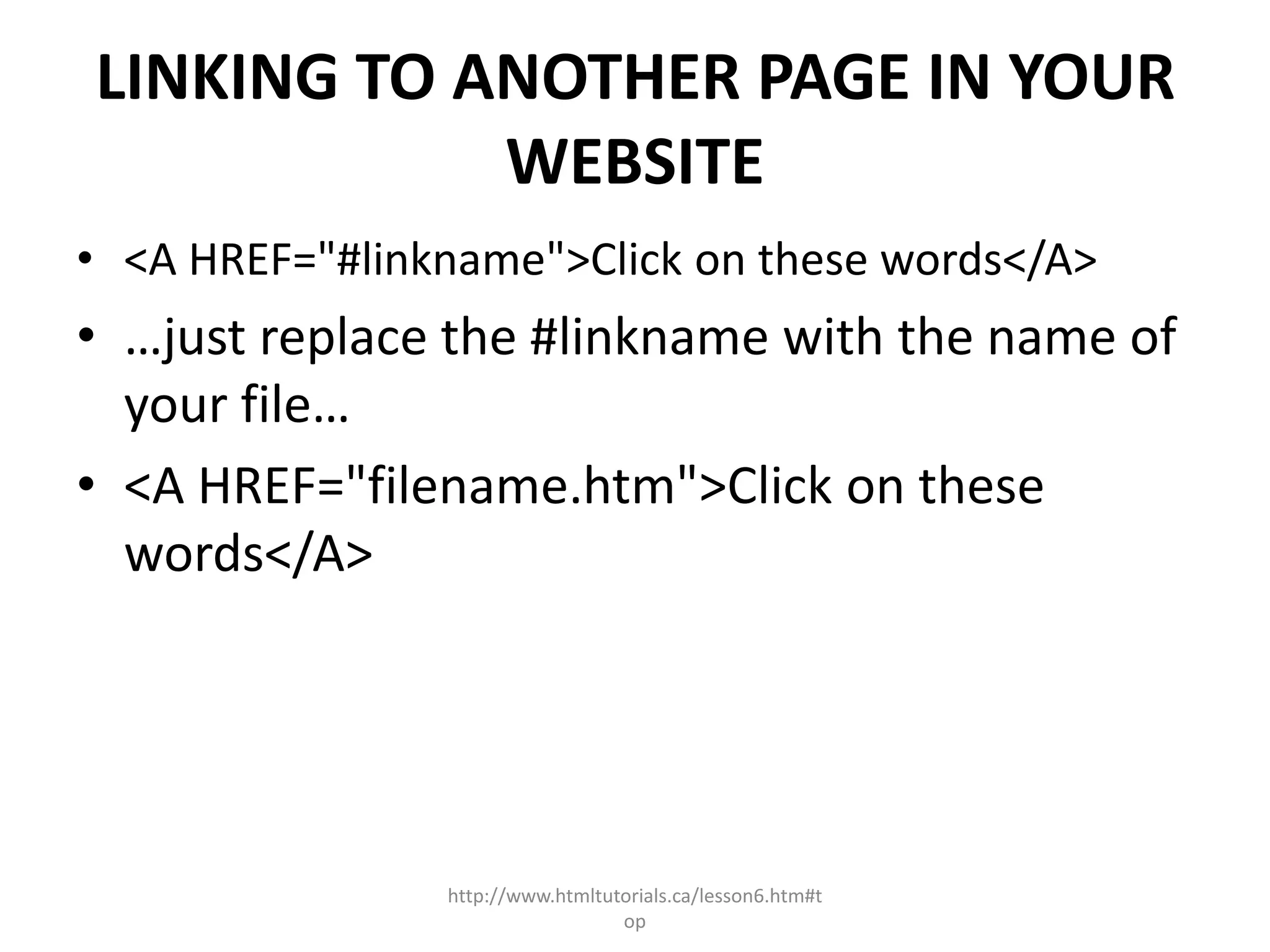 LINKING TO ANOTHER PAGE IN YOUR
            WEBSITE
• <A HREF="#linkname">Click on these words</A>
• …just replace the #linkname with the name of
  your file…
• <A HREF="filename.htm">Click on these
  words</A>




                http://www.htmltutorials.ca/lesson6.htm#t
                                  op
 
