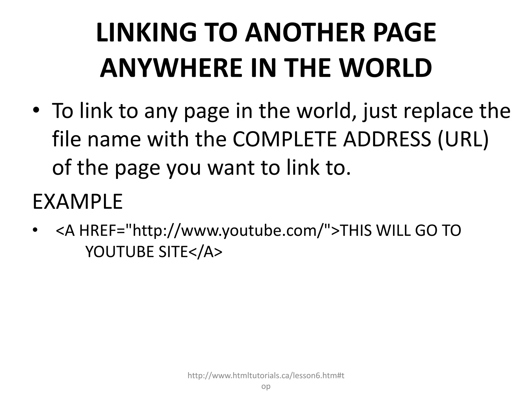 LINKING TO ANOTHER PAGE
       ANYWHERE IN THE WORLD
• To link to any page in the world, just replace the
  file name with the COMPLETE ADDRESS (URL)
  of the page you want to link to.
EXAMPLE
• <A HREF="http://www.youtube.com/">THIS WILL GO TO
      YOUTUBE SITE</A>




                  http://www.htmltutorials.ca/lesson6.htm#t
                                    op
 