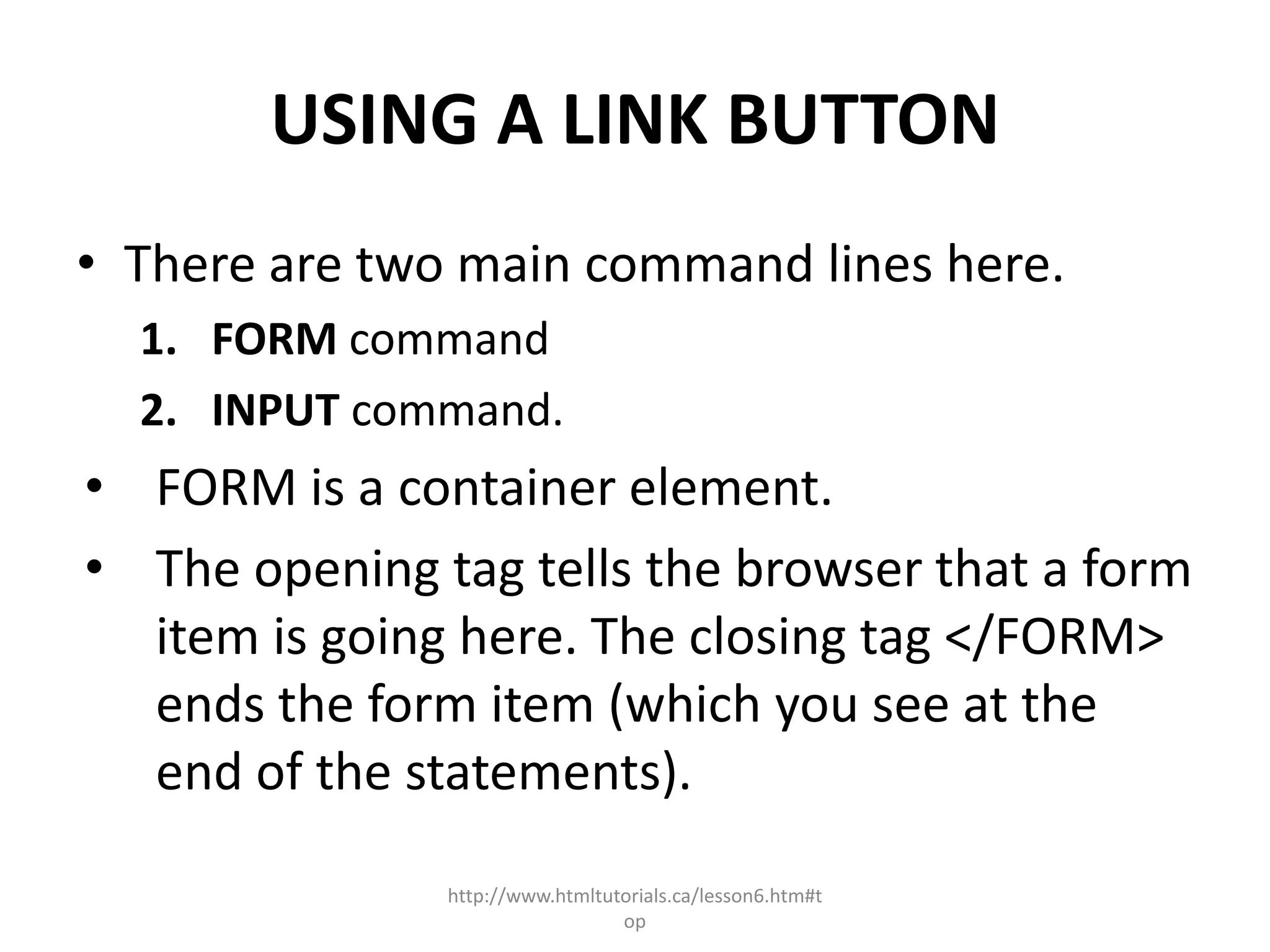 USING A LINK BUTTON
• There are two main command lines here.
  1. FORM command
  2. INPUT command.
• FORM is a container element.
• The opening tag tells the browser that a form
  item is going here. The closing tag </FORM>
  ends the form item (which you see at the
  end of the statements).

               http://www.htmltutorials.ca/lesson6.htm#t
                                 op
 