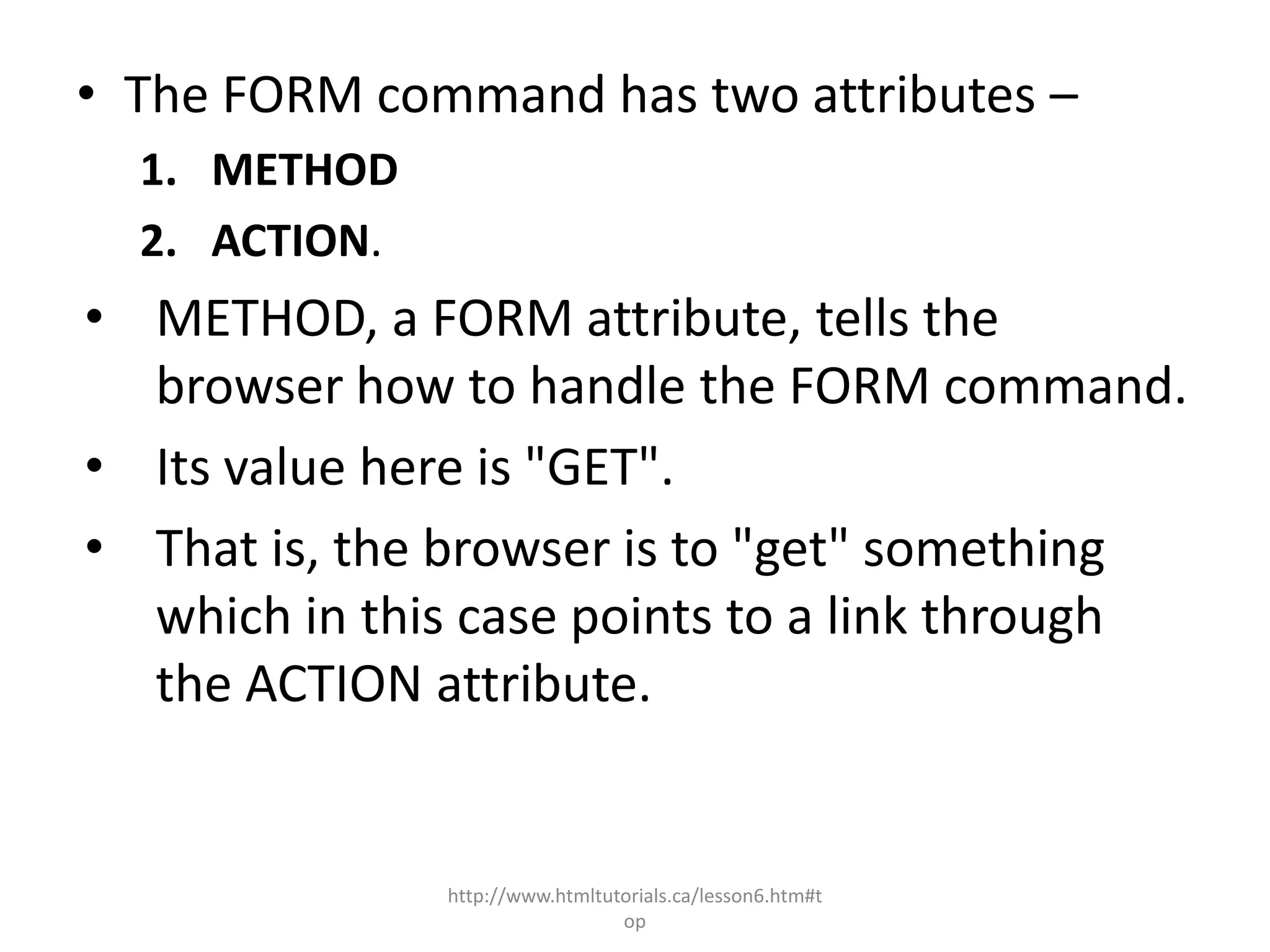 • The FORM command has two attributes –
  1. METHOD
  2. ACTION.
• METHOD, a FORM attribute, tells the
  browser how to handle the FORM command.
• Its value here is "GET".
• That is, the browser is to "get" something
  which in this case points to a link through
  the ACTION attribute.


               http://www.htmltutorials.ca/lesson6.htm#t
                                 op
 