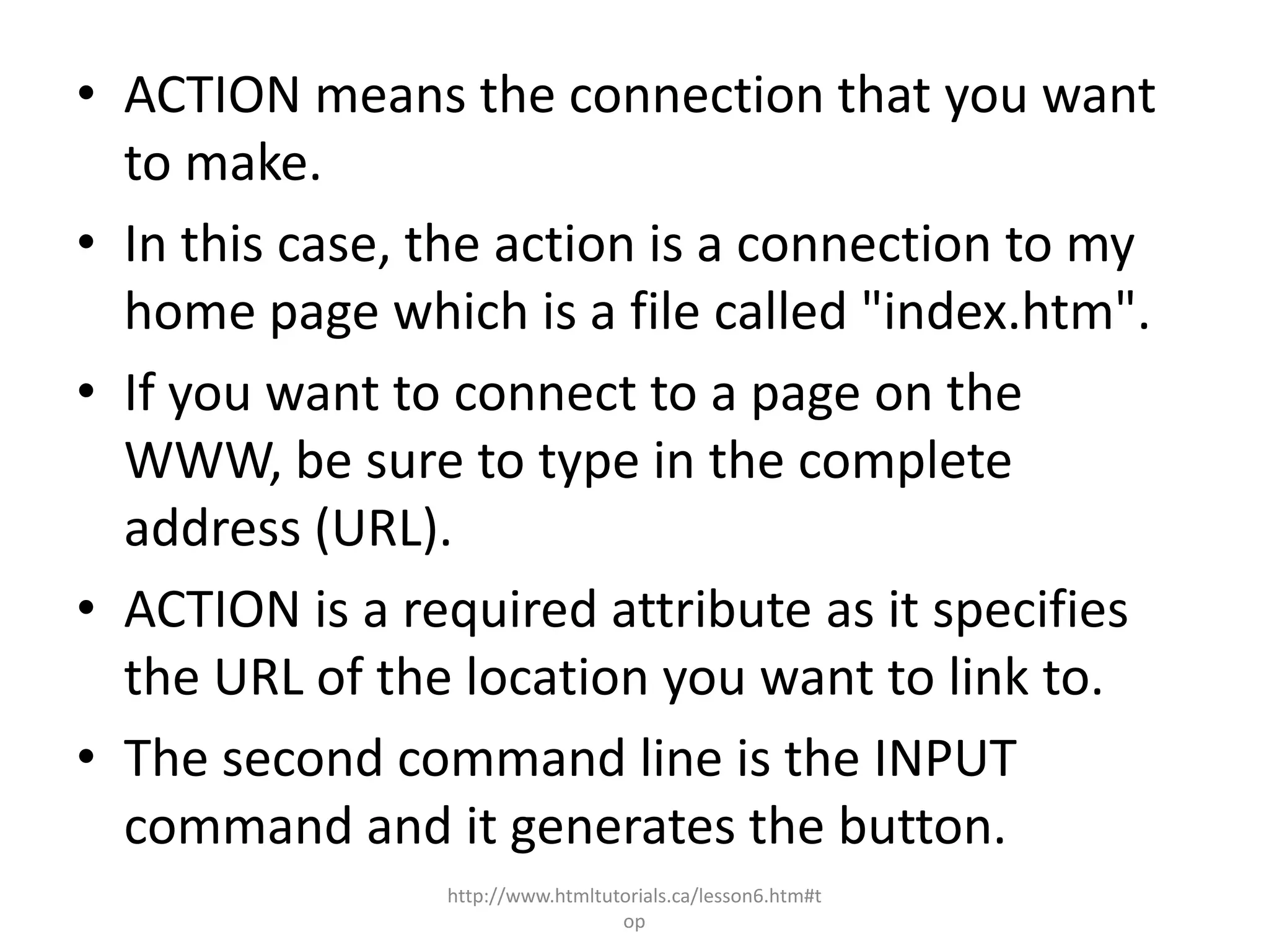 • ACTION means the connection that you want
  to make.
• In this case, the action is a connection to my
  home page which is a file called "index.htm".
• If you want to connect to a page on the
  WWW, be sure to type in the complete
  address (URL).
• ACTION is a required attribute as it specifies
  the URL of the location you want to link to.
• The second command line is the INPUT
  command and it generates the button.
                http://www.htmltutorials.ca/lesson6.htm#t
                                  op
 