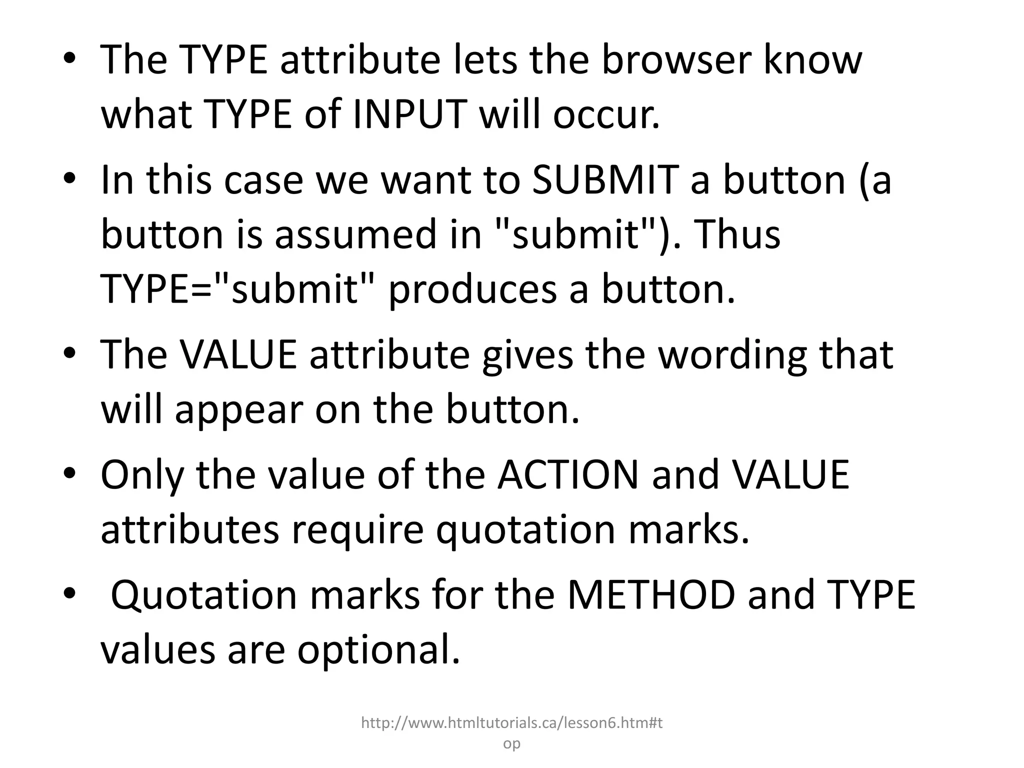 • The TYPE attribute lets the browser know
  what TYPE of INPUT will occur.
• In this case we want to SUBMIT a button (a
  button is assumed in "submit"). Thus
  TYPE="submit" produces a button.
• The VALUE attribute gives the wording that
  will appear on the button.
• Only the value of the ACTION and VALUE
  attributes require quotation marks.
• Quotation marks for the METHOD and TYPE
  values are optional.
               http://www.htmltutorials.ca/lesson6.htm#t
                                 op
 