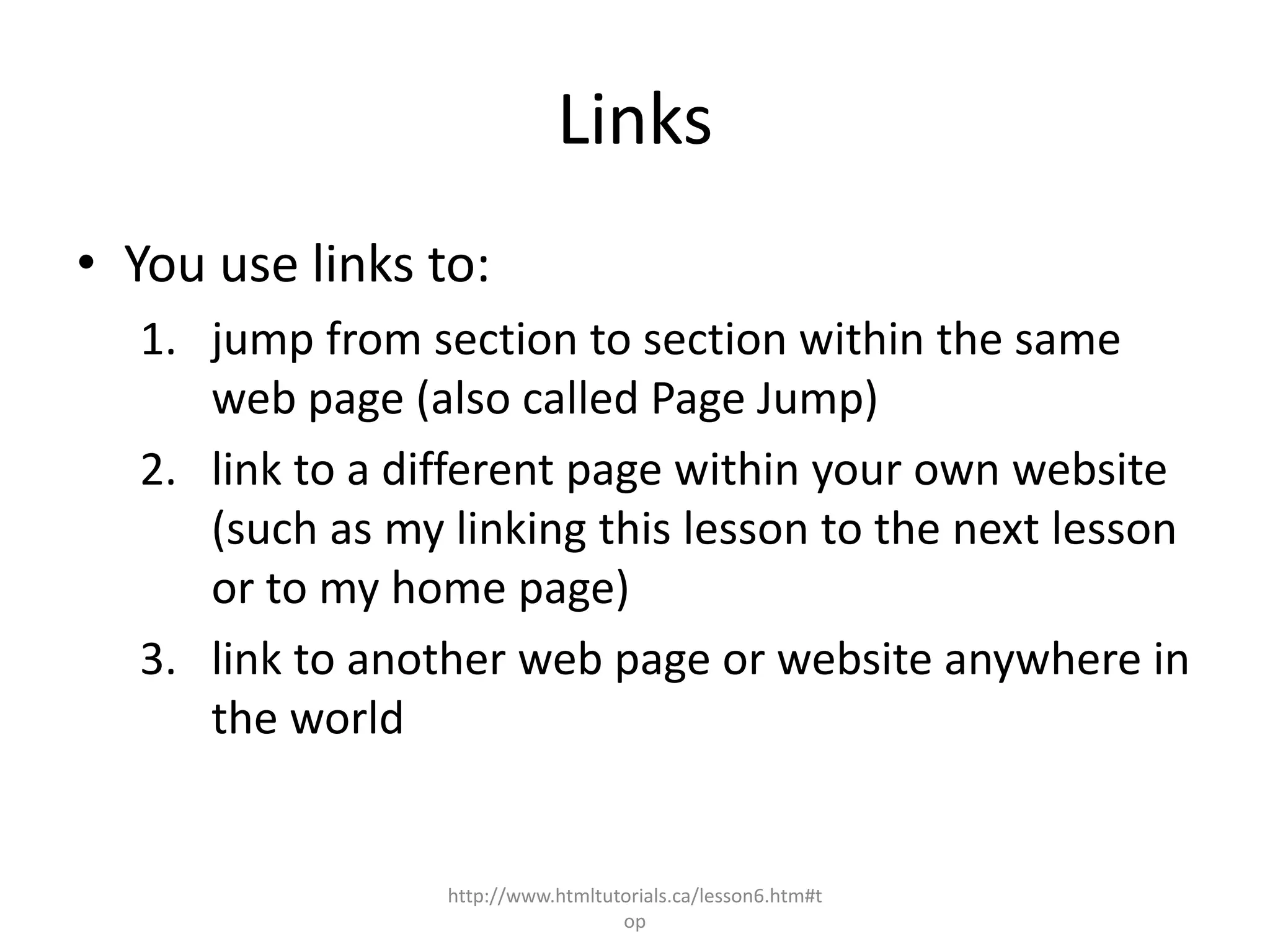 Links
• You use links to:
  1. jump from section to section within the same
     web page (also called Page Jump)
  2. link to a different page within your own website
     (such as my linking this lesson to the next lesson
     or to my home page)
  3. link to another web page or website anywhere in
     the world


                 http://www.htmltutorials.ca/lesson6.htm#t
                                   op
 