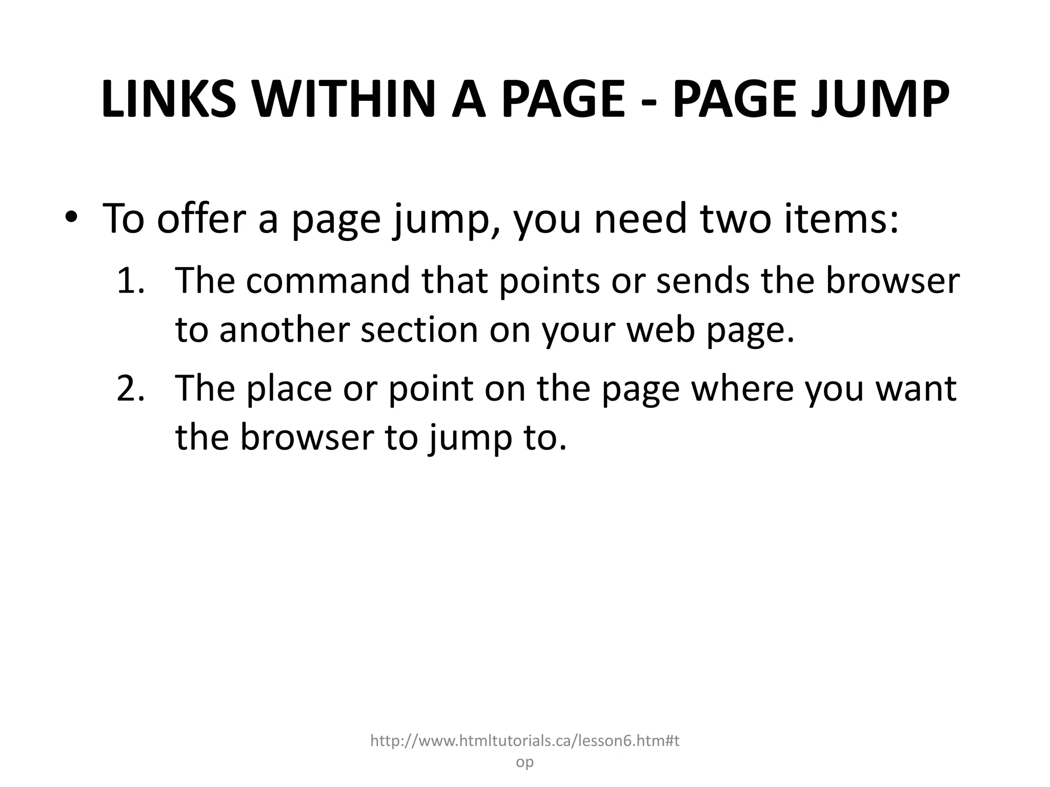 LINKS WITHIN A PAGE - PAGE JUMP
• To offer a page jump, you need two items:
  1. The command that points or sends the browser
     to another section on your web page.
  2. The place or point on the page where you want
     the browser to jump to.




                http://www.htmltutorials.ca/lesson6.htm#t
                                  op
 