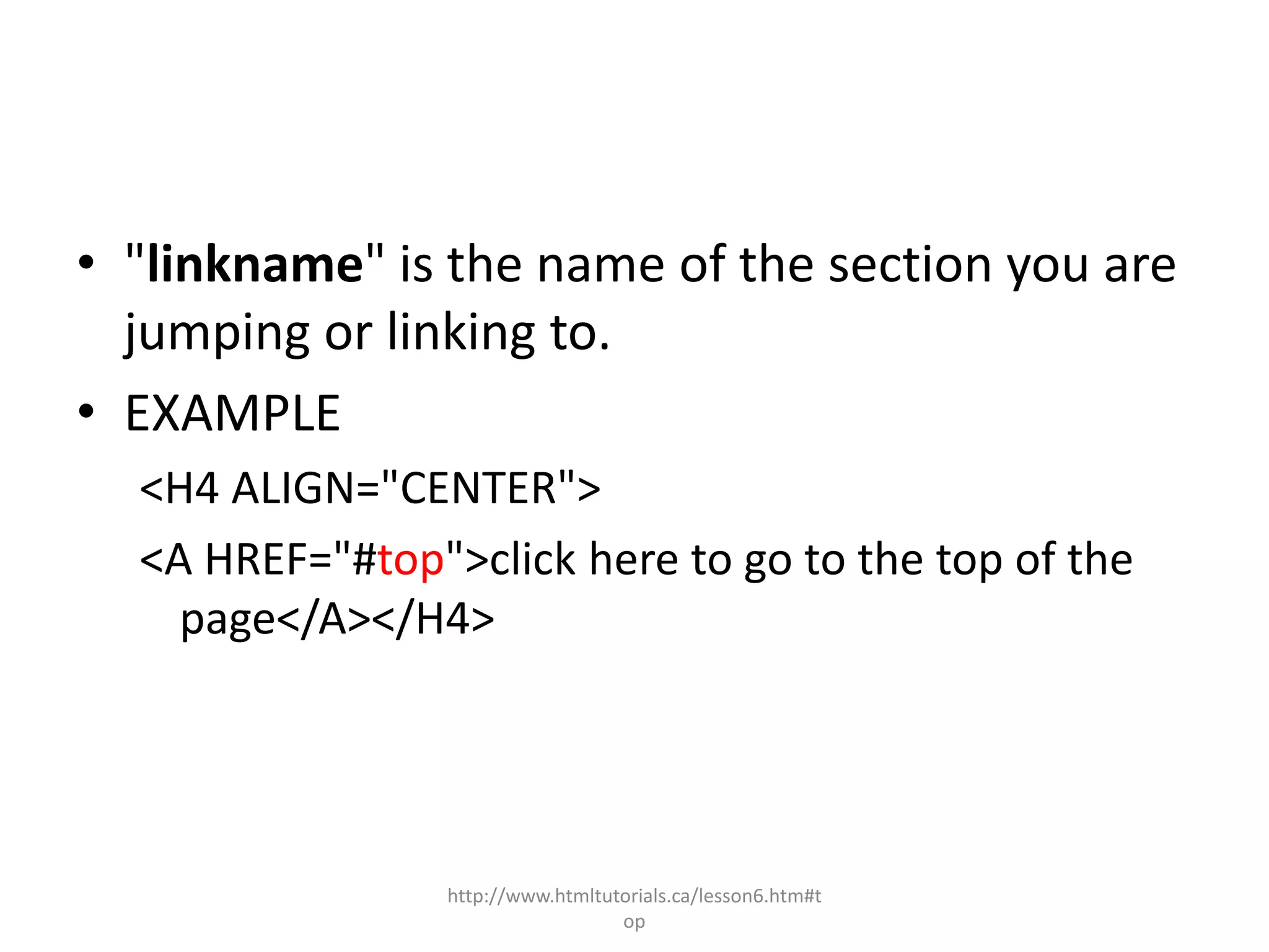 • "linkname" is the name of the section you are
  jumping or linking to.
• EXAMPLE
  <H4 ALIGN="CENTER">
  <A HREF="#top">click here to go to the top of the
    page</A></H4>




                 http://www.htmltutorials.ca/lesson6.htm#t
                                   op
 