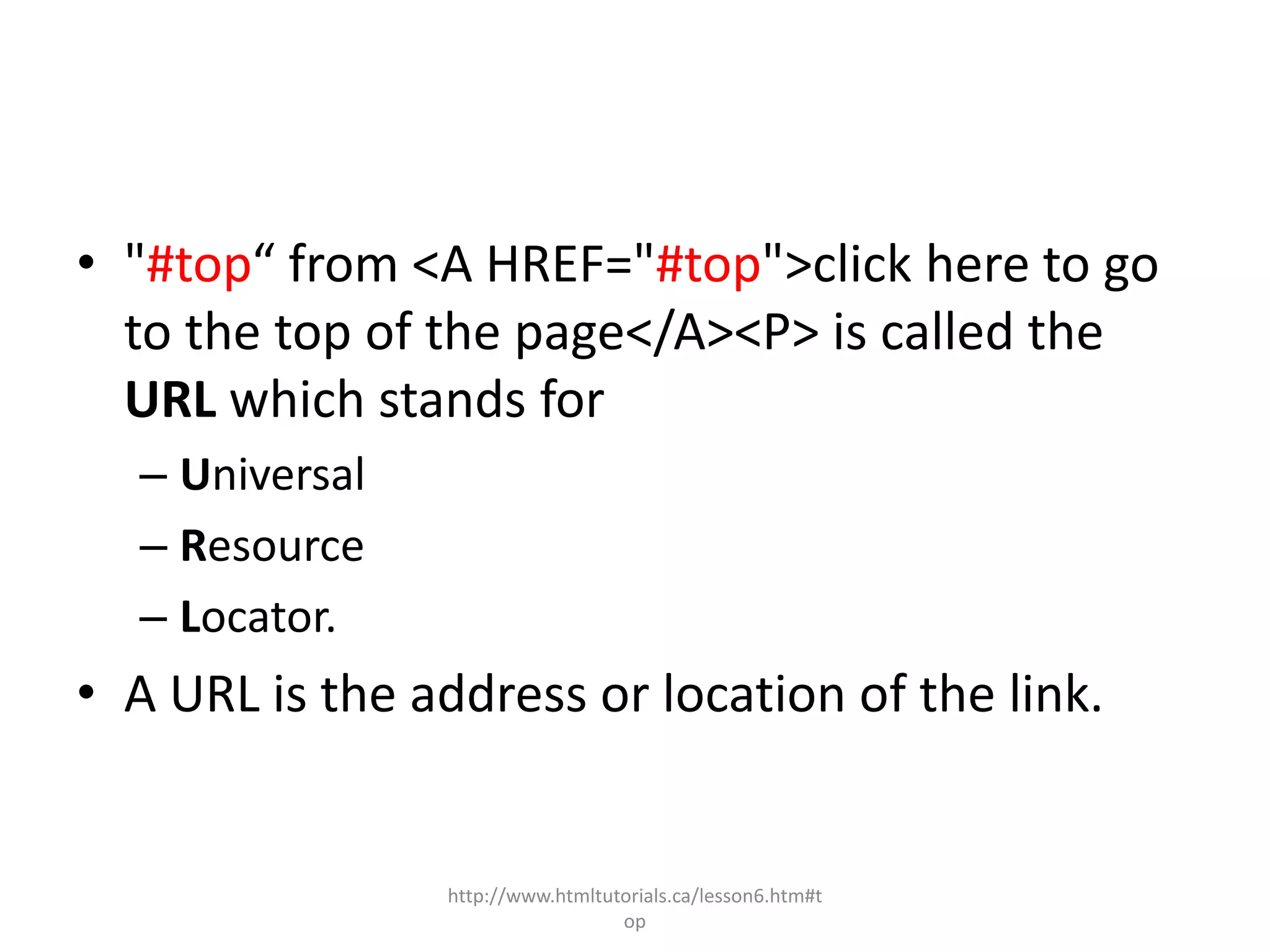 • "#top“ from <A HREF="#top">click here to go
  to the top of the page</A><P> is called the
  URL which stands for
  – Universal
  – Resource
  – Locator.
• A URL is the address or location of the link.


                http://www.htmltutorials.ca/lesson6.htm#t
                                  op
 
