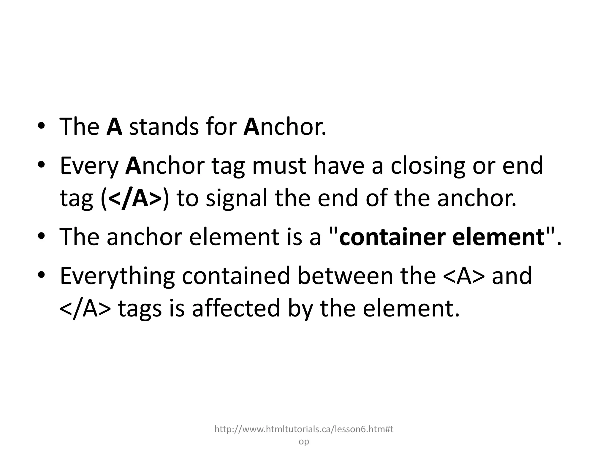 • The A stands for Anchor.
• Every Anchor tag must have a closing or end
  tag (</A>) to signal the end of the anchor.
• The anchor element is a "container element".
• Everything contained between the <A> and
  </A> tags is affected by the element.



               http://www.htmltutorials.ca/lesson6.htm#t
                                 op
 