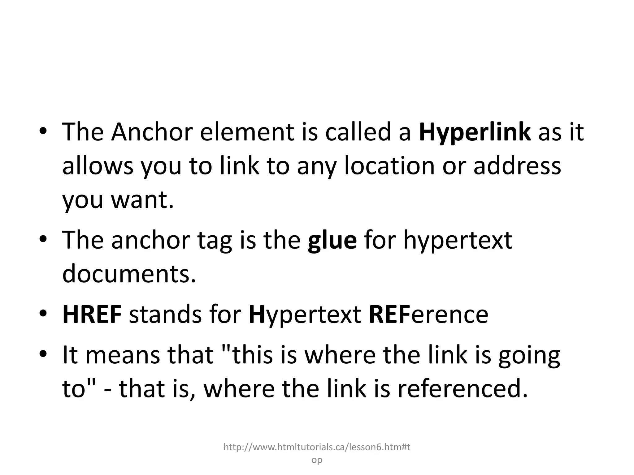 • The Anchor element is called a Hyperlink as it
  allows you to link to any location or address
  you want.
• The anchor tag is the glue for hypertext
  documents.
• HREF stands for Hypertext REFerence
• It means that "this is where the link is going
  to" - that is, where the link is referenced.
                http://www.htmltutorials.ca/lesson6.htm#t
                                  op
 