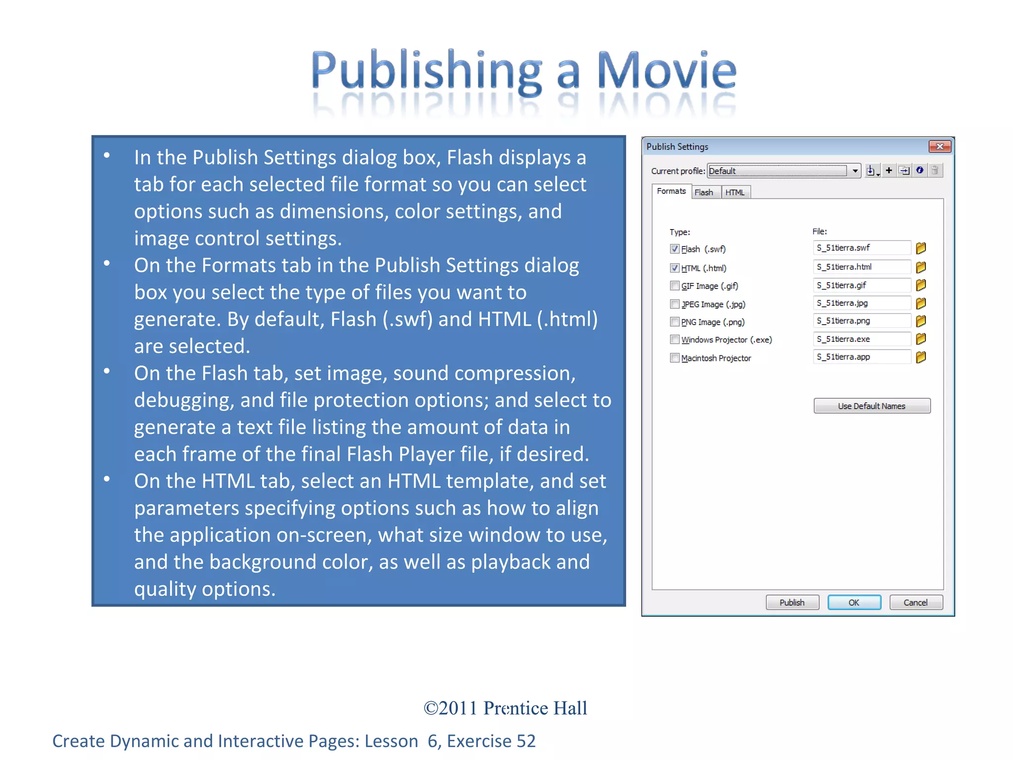 Create Dynamic and Interactive Pages: Lesson  6, Exercise 52 In the Publish Settings dialog box, Flash displays a tab for each selected file format so you can select options such as dimensions, color settings, and image control settings. On the Formats tab in the Publish Settings dialog box you select the type of files you want to generate. By default, Flash (.swf) and HTML (.html) are selected. On the Flash tab, set image, sound compression, debugging, and file protection options; and select to generate a text file listing the amount of data in each frame of the final Flash Player file, if desired. On the HTML tab, select an HTML template, and set parameters specifying options such as how to align the application on-screen, what size window to use, and the background color, as well as playback and quality options. 