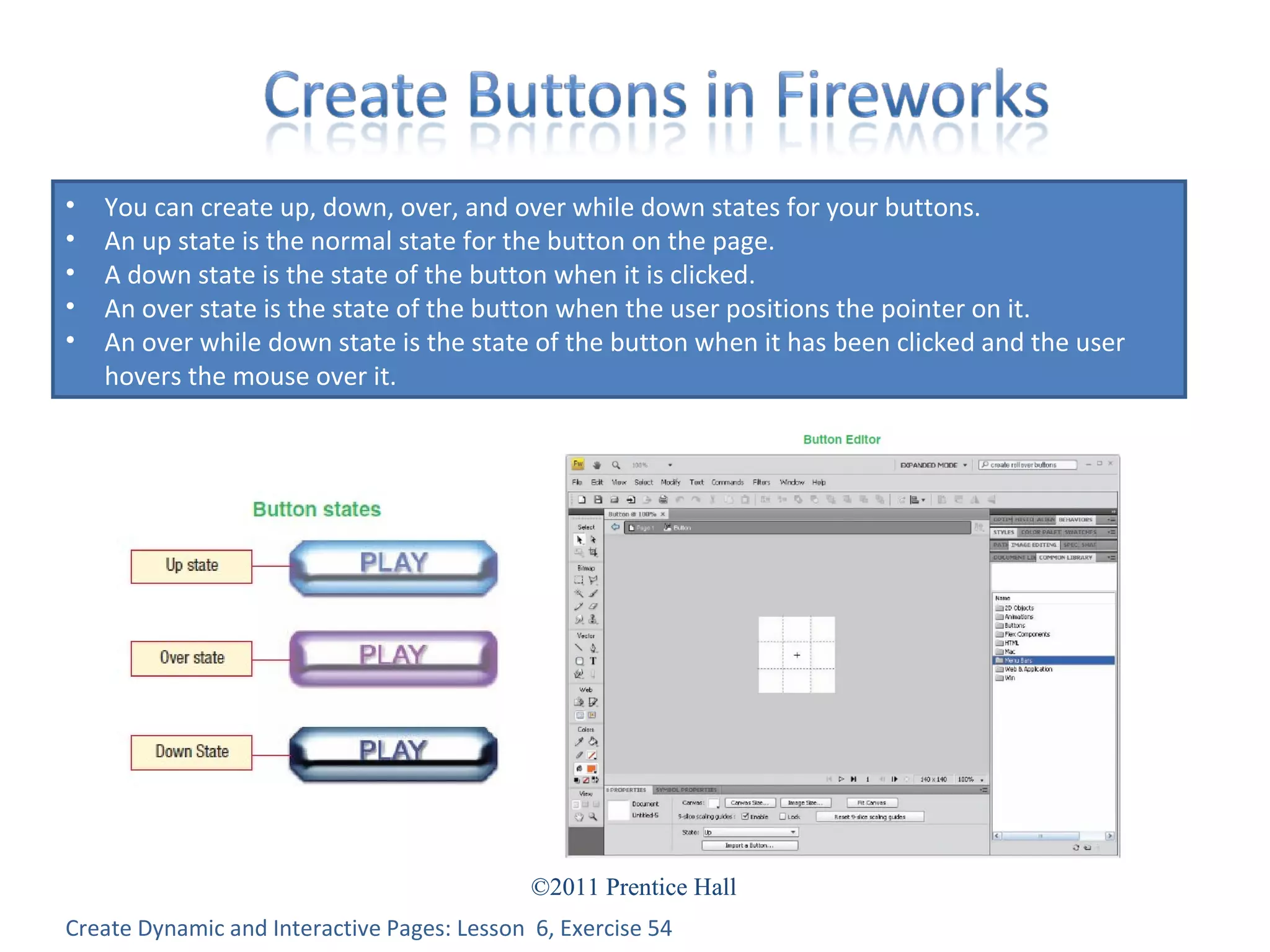 Create Dynamic and Interactive Pages: Lesson  6, Exercise 54 You can create up, down, over, and over while down states for your buttons. An up state is the normal state for the button on the page. A down state is the state of the button when it is clicked. An over state is the state of the button when the user positions the pointer on it. An over while down state is the state of the button when it has been clicked and the user hovers the mouse over it. 