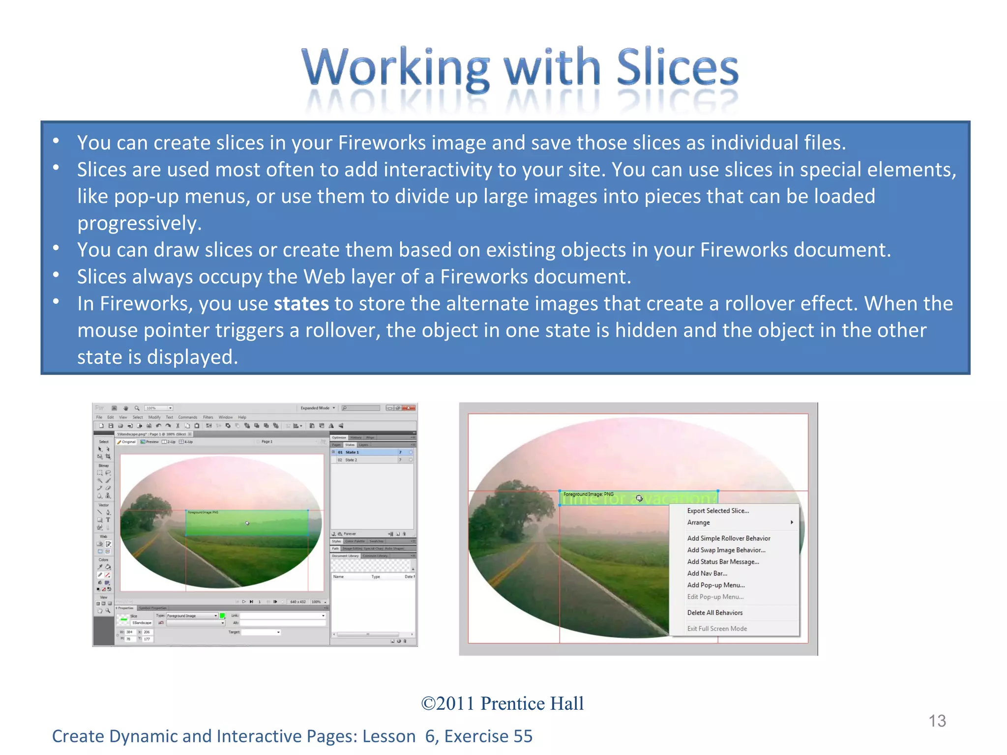 Create Dynamic and Interactive Pages: Lesson  6, Exercise 55 You can create slices in your Fireworks image and save those slices as individual files. Slices are used most often to add interactivity to your site. You can use slices in special elements, like pop-up menus, or use them to divide up large images into pieces that can be loaded progressively. You can draw slices or create them based on existing objects in your Fireworks document. Slices always occupy the Web layer of a Fireworks document. In Fireworks, you use  states  to store the alternate images that create a rollover effect. When the mouse pointer triggers a rollover, the object in one state is hidden and the object in the other state is displayed. 