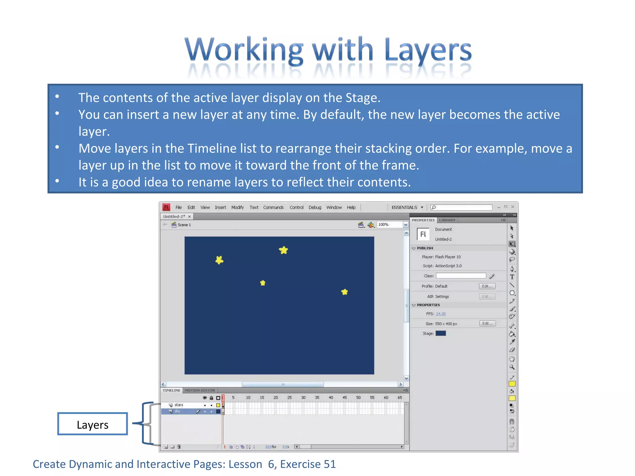 Create Dynamic and Interactive Pages: Lesson  6, Exercise 51 The contents of the active layer display on the Stage. You can insert a new layer at any time. By default, the new layer becomes the active layer. Move layers in the Timeline list to rearrange their stacking order. For example, move a layer up in the list to move it toward the front of the frame. It is a good idea to rename layers to reflect their contents. Layers 