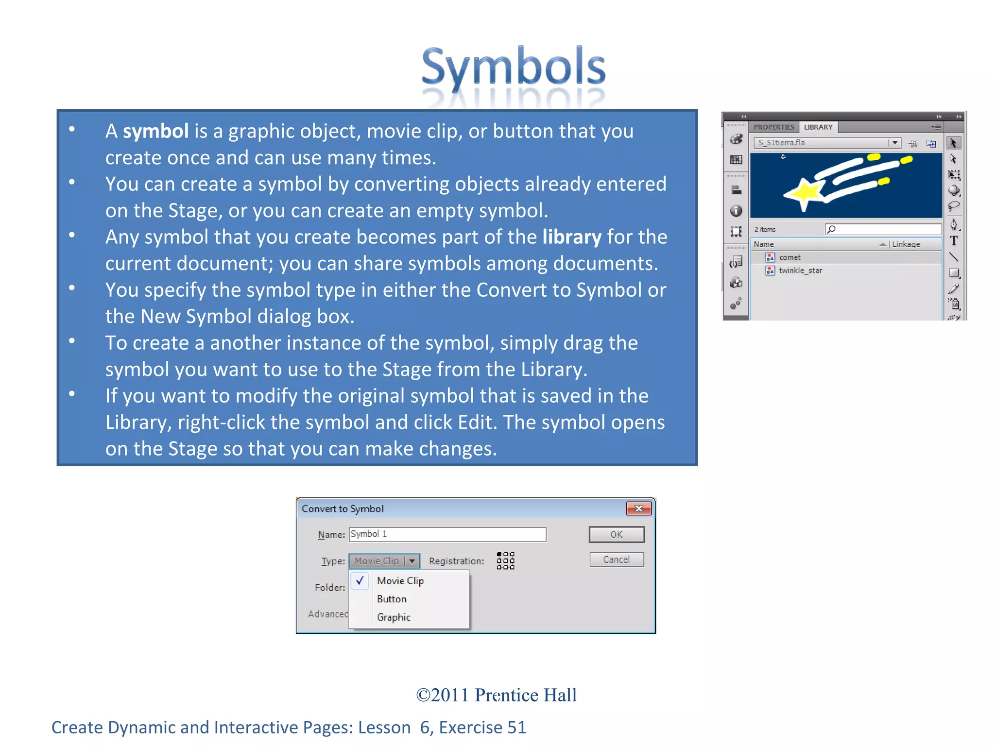 Create Dynamic and Interactive Pages: Lesson  6, Exercise 51 A  symbol  is a graphic object, movie clip, or button that you create once and can use many times. You can create a symbol by converting objects already entered on the Stage, or you can create an empty symbol. Any symbol that you create becomes part of the  library  for the current document; you can share symbols among documents. You specify the symbol type in either the Convert to Symbol or the New Symbol dialog box. To create a another instance of the symbol, simply drag the symbol you want to use to the Stage from the Library. If you want to modify the original symbol that is saved in the Library, right-click the symbol and click Edit. The symbol opens on the Stage so that you can make changes. 