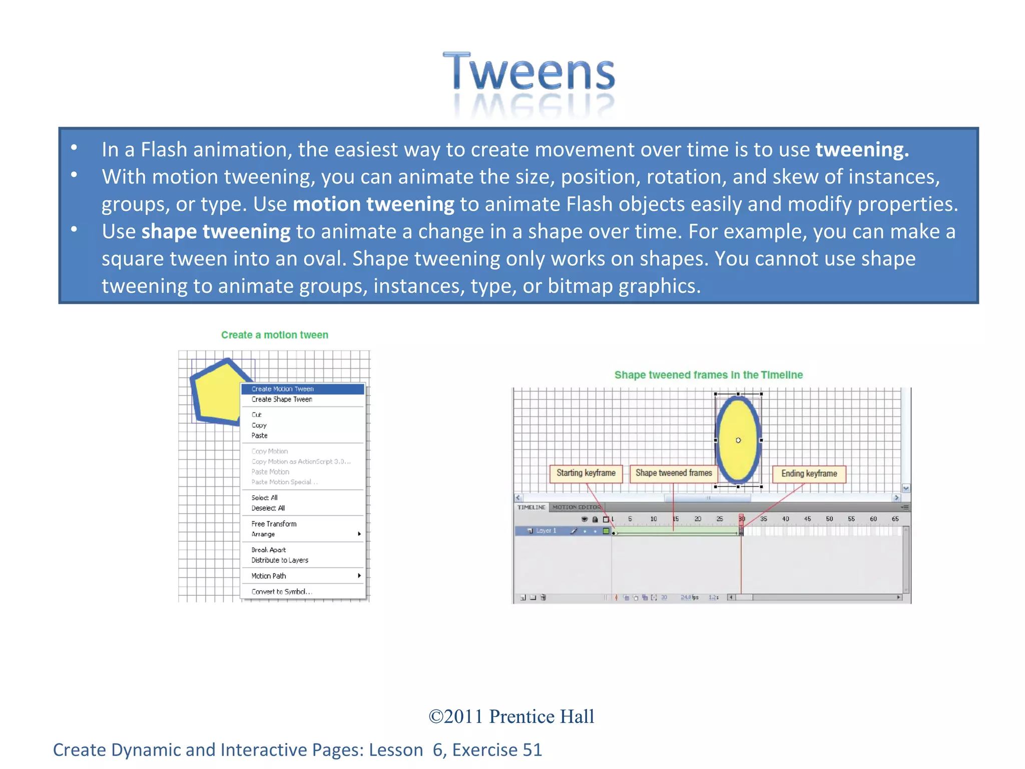 Create Dynamic and Interactive Pages: Lesson  6, Exercise 51 In a Flash animation, the easiest way to create movement over time is to use  tweening. With motion tweening, you can animate the size, position, rotation, and skew of instances, groups, or type. Use  motion tweening  to animate Flash objects easily and modify properties.  Use  shape tweening  to animate a change in a shape over time. For example, you can make a square tween into an oval. Shape tweening only works on shapes. You cannot use shape tweening to animate groups, instances, type, or bitmap graphics. 