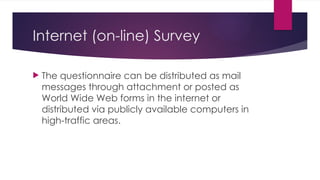 Internet (on-line) Survey
 The questionnaire can be distributed as mail
messages through attachment or posted as
World Wide Web forms in the internet or
distributed via publicly available computers in
high-traffic areas.
 