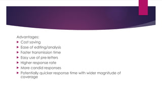 Advantages:
 Cost saving
 Ease of editing/analysis
 Faster transmission time
 Easy use of pre-letters
 Higher response rate
 More candid responses
 Potentially quicker response time with wider magnitude of
coverage
 