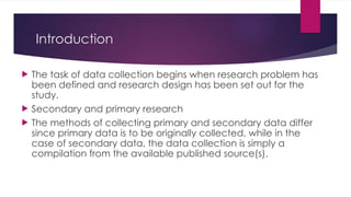 Introduction
 The task of data collection begins when research problem has
been defined and research design has been set out for the
study.
 Secondary and primary research
 The methods of collecting primary and secondary data differ
since primary data is to be originally collected, while in the
case of secondary data, the data collection is simply a
compilation from the available published source(s).
 