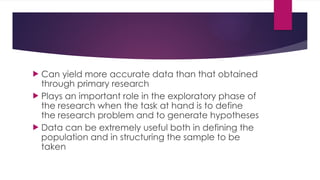  Can yield more accurate data than that obtained
through primary research
 Plays an important role in the exploratory phase of
the research when the task at hand is to define
the research problem and to generate hypotheses
 Data can be extremely useful both in defining the
population and in structuring the sample to be
taken
 