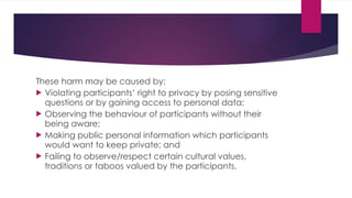 These harm may be caused by;
 Violating participants’ right to privacy by posing sensitive
questions or by gaining access to personal data;
 Observing the behaviour of participants without their
being aware;
 Making public personal information which participants
would want to keep private; and
 Failing to observe/respect certain cultural values,
traditions or taboos valued by the participants.
 