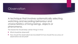 Observation
A technique that involves systematically selecting,
watching and recording behaviour and
characteristics of living beings, objects or
phenomena.
The researcher should keep certain things in mind:
 What should be observed?
 How should the observations be recorded? Or how should the accuracy of
observations be ensured?
 