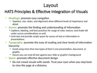 HATS Principles & Effective Integration of Visuals
• Headings: promote easy navigation
• Typeface, size, styles, and alignment show different levels of importance and
detail.
• Access: promote the finding and understanding of information
• Captions, labeling, and best practices for usage of color, texture, and shade fall
under access considerations as well.
• Limit text and provide ample space for access of text or information in
presentations.
• Typography: promote the ease of reading and clear levels of information
hierarchy
• Avoid using more than two types of font in one presentation, document, or
graphic.
• Assure you can read all text against your slide or graphic’s background
• Space: promote effective document design
• Do not crowd visuals with words. Trust your eyes when you step back
to view the page at a distance.
Layout
 