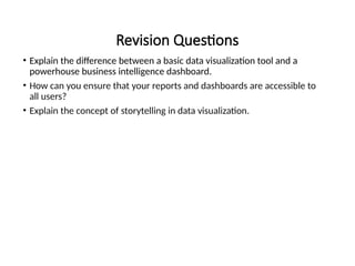 Revision Questions
• Explain the difference between a basic data visualization tool and a
powerhouse business intelligence dashboard.
• How can you ensure that your reports and dashboards are accessible to
all users?
• Explain the concept of storytelling in data visualization.
 