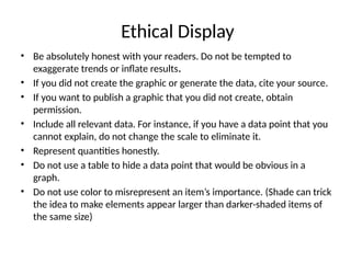 Ethical Display
• Be absolutely honest with your readers. Do not be tempted to
exaggerate trends or inflate results.
• If you did not create the graphic or generate the data, cite your source.
• If you want to publish a graphic that you did not create, obtain
permission.
• Include all relevant data. For instance, if you have a data point that you
cannot explain, do not change the scale to eliminate it.
• Represent quantities honestly.
• Do not use a table to hide a data point that would be obvious in a
graph.
• Do not use color to misrepresent an item’s importance. (Shade can trick
the idea to make elements appear larger than darker-shaded items of
the same size)
 